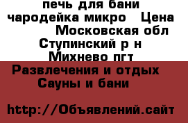 печь для бани чародейка микро › Цена ­ 9 000 - Московская обл., Ступинский р-н, Михнево пгт Развлечения и отдых » Сауны и бани   